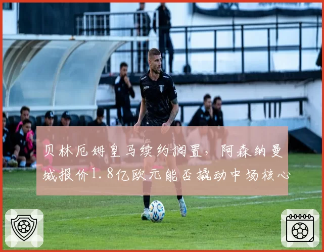 贝林厄姆皇马续约搁置，阿森纳曼城报价1.8亿欧元能否撬动中场核心？