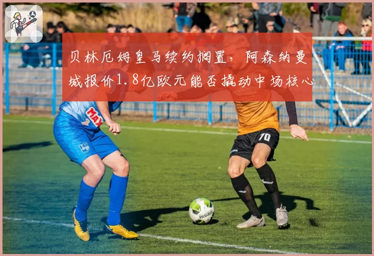 贝林厄姆皇马续约搁置，阿森纳曼城报价1.8亿欧元能否撬动中场核心？