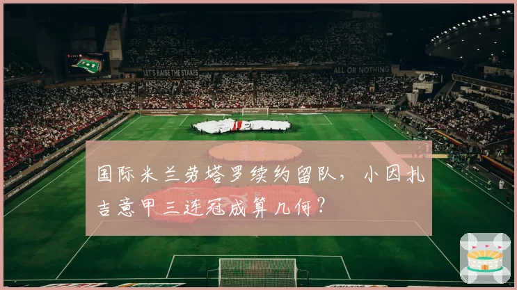 国际米兰劳塔罗续约留队，小因扎吉意甲三连冠成算几何？