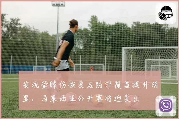 安洗莹膝伤恢复后防守覆盖提升明显，马来西亚公开赛将迎复出