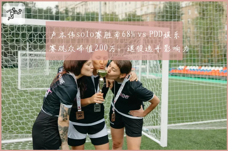 卢本伟solo赛胜率68% vs PDD娱乐赛观众峰值200万，退役选手影响力对比