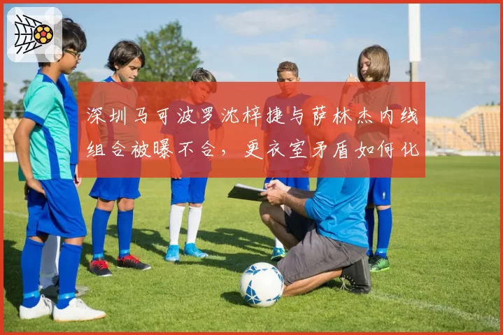 深圳马可波罗沈梓捷与萨林杰内线组合被曝不合，更衣室矛盾如何化解？