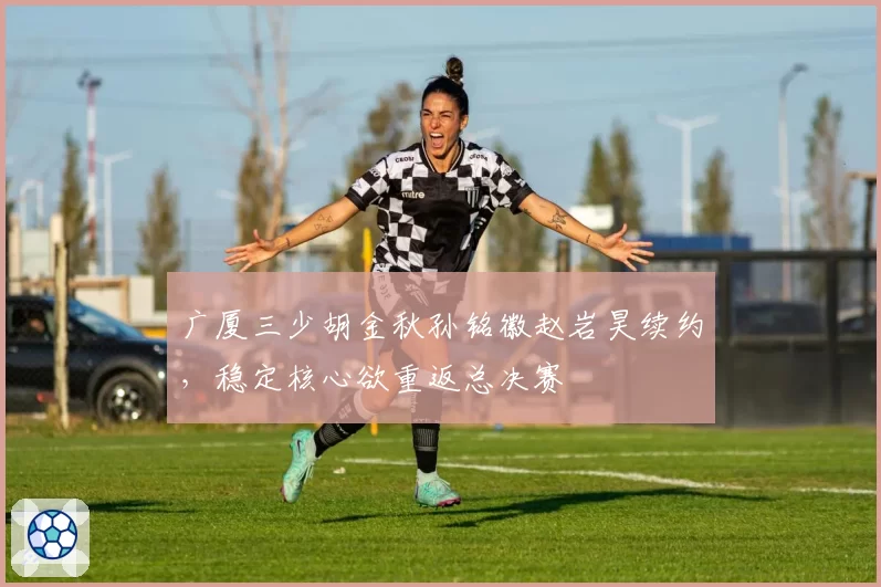 广厦三少胡金秋孙铭徽赵岩昊续约,稳定核心欲重返总决赛