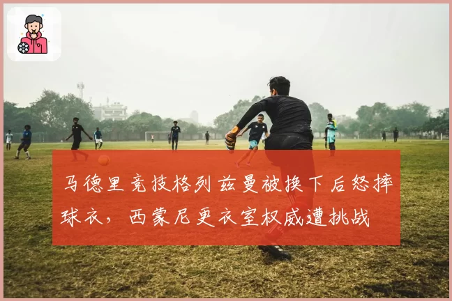马德里竞技格列兹曼被换下后怒摔球衣，西蒙尼更衣室权威遭挑战
