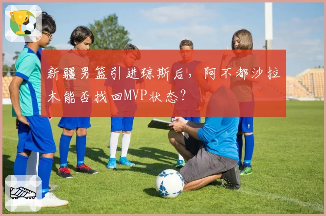 新疆男篮引进琼斯后，阿不都沙拉木能否找回MVP状态？