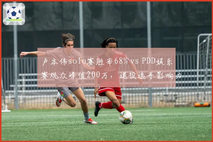 卢本伟solo赛胜率68% vs PDD娱乐赛观众峰值200万，退役选手影响力对比
