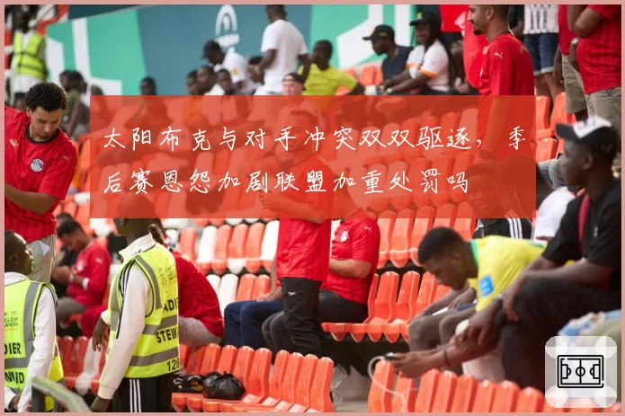 太阳布克与对手冲突双双驱逐，季后赛恩怨加剧联盟加重处罚吗