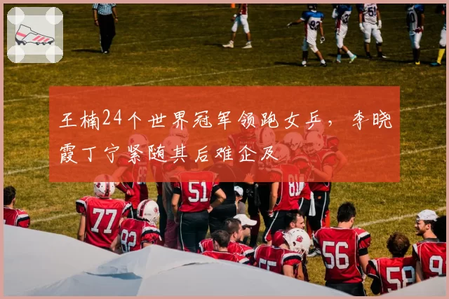 王楠24个世界冠军领跑女乒，李晓霞丁宁紧随其后难企及