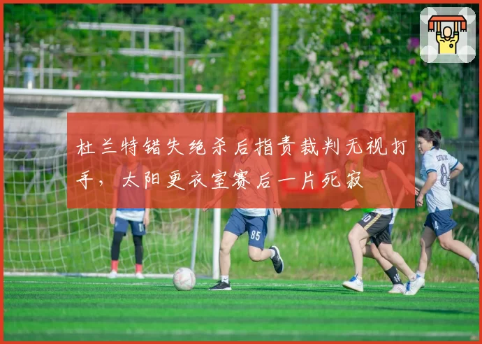 杜兰特错失绝杀后指责裁判无视打手，太阳更衣室赛后一片死寂