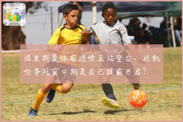 诺里斯夏休前连续五站登台，迈凯伦争冠窗口期是否已提前开启？