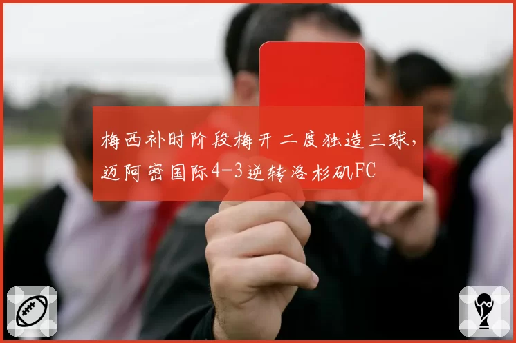 梅西补时阶段梅开二度独造三球，迈阿密国际4-3逆转洛杉矶FC
