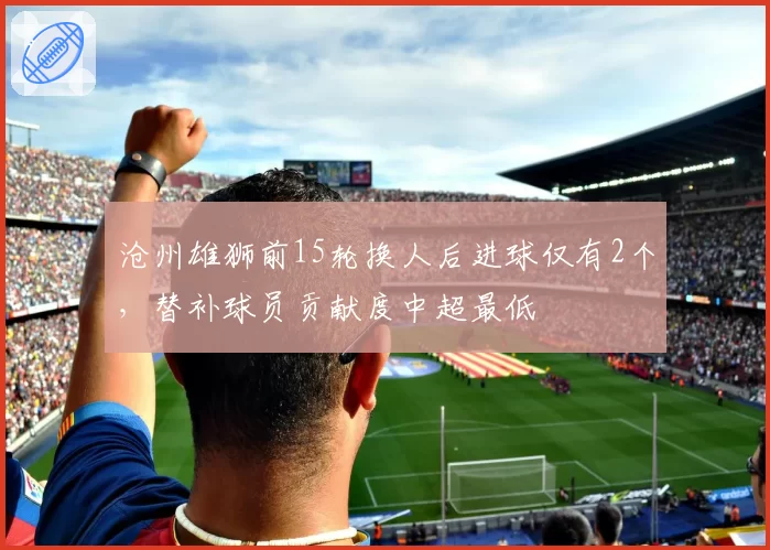 沧州雄狮前15轮换人后进球仅有2个，替补球员贡献度中超最低