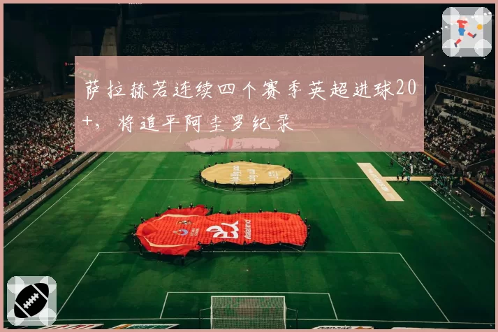 萨拉赫若连续四个赛季英超进球20+，将追平阿圭罗纪录