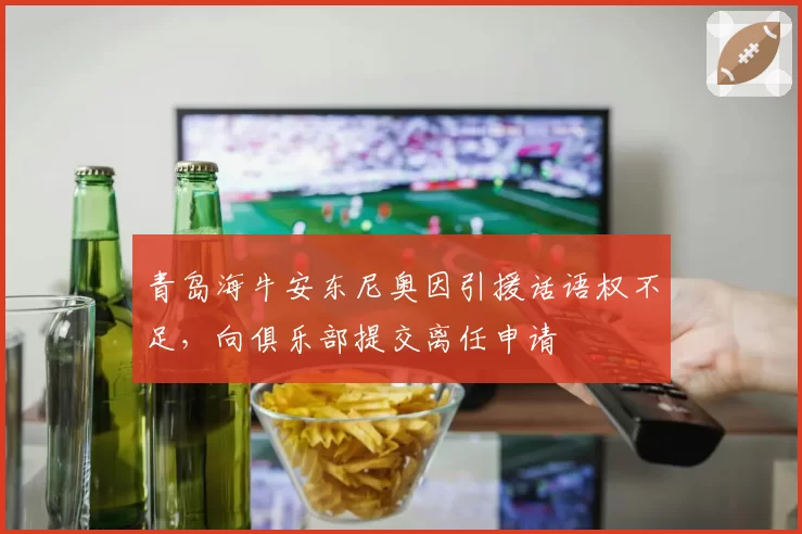 青岛海牛安东尼奥因引援话语权不足，向俱乐部提交离任申请