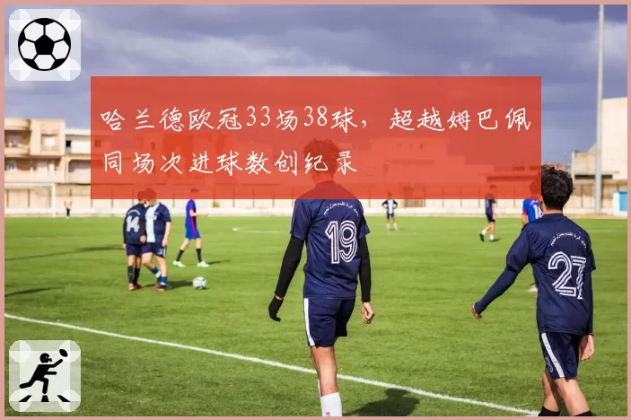 哈兰德欧冠33场38球，超越姆巴佩同场次进球数创纪录