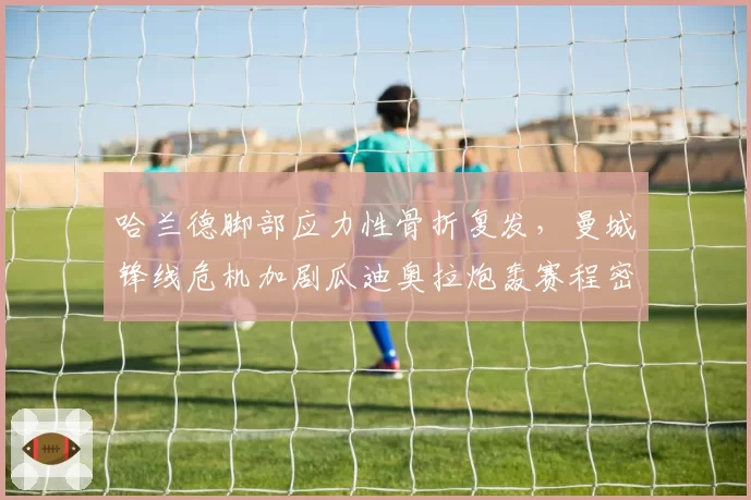 哈兰德脚部应力性骨折复发，曼城锋线危机加剧瓜迪奥拉炮轰赛程密集