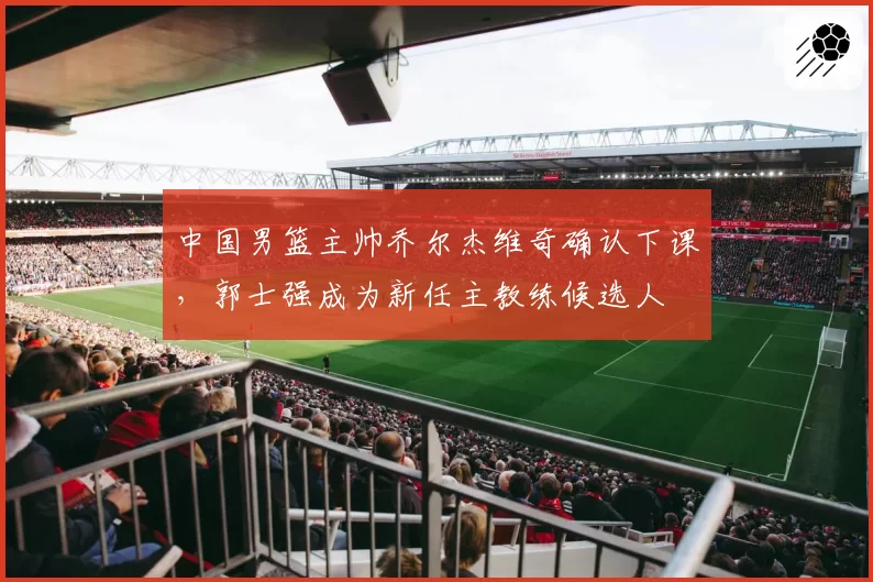 中国男篮主帅乔尔杰维奇确认下课，郭士强成为新任主教练候选人