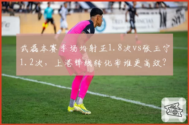 武磊本赛季场均射正1.8次vs张玉宁1.2次，上港锋线转化率谁更高效？