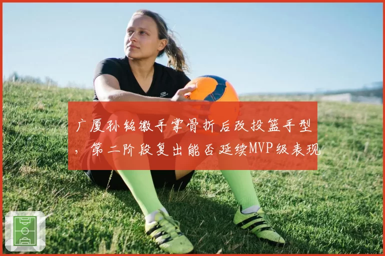 广厦孙铭徽手掌骨折后改投篮手型，第二阶段复出能否延续MVP级表现？