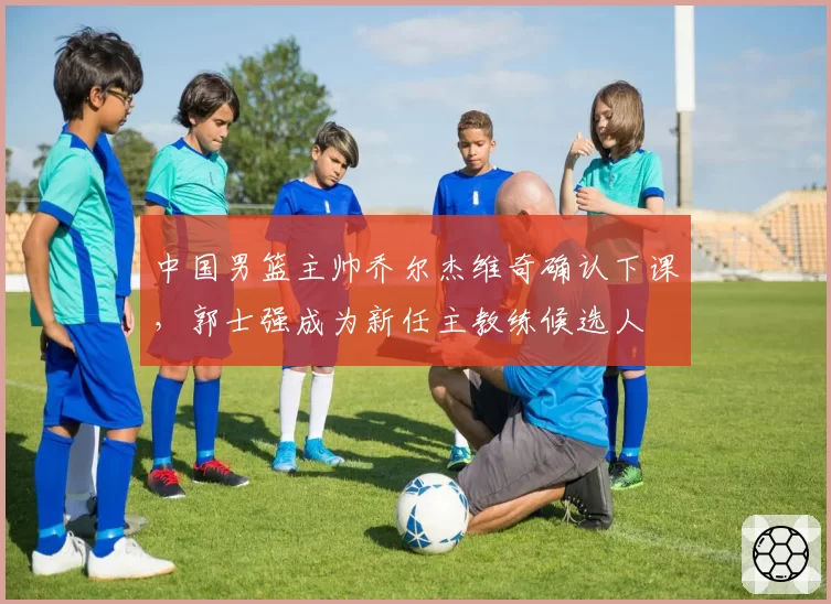 中国男篮主帅乔尔杰维奇确认下课，郭士强成为新任主教练候选人