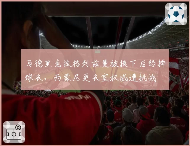 马德里竞技格列兹曼被换下后怒摔球衣，西蒙尼更衣室权威遭挑战