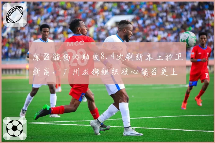 陈盈骏场均助攻8.4次刷新本土控卫新高，广州龙狮组织核心能否更上一层楼？