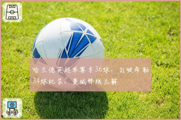 哈兰德英超单赛季36球，打破希勒34球纪录，曼城锋线无解