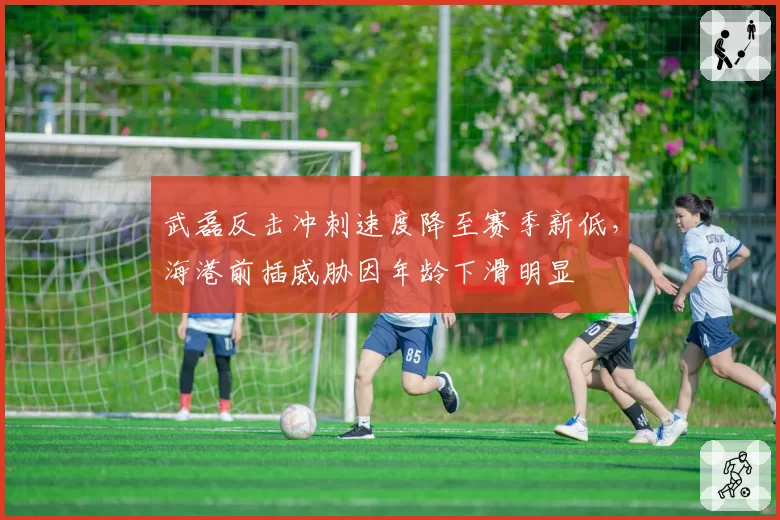 武磊反击冲刺速度降至赛季新低，海港前插威胁因年龄下滑明显