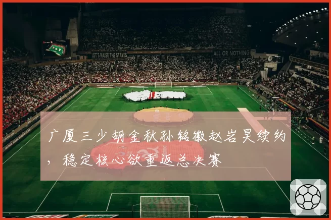 广厦三少胡金秋孙铭徽赵岩昊续约，稳定核心欲重返总决赛