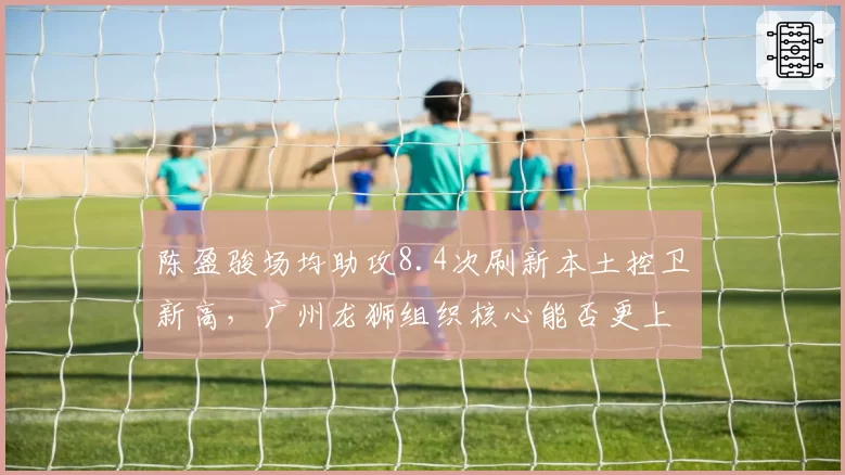 陈盈骏场均助攻8.4次刷新本土控卫新高，广州龙狮组织核心能否更上一层楼？