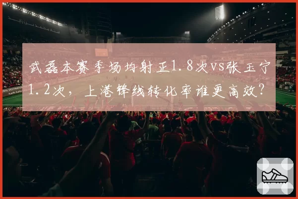 武磊本赛季场均射正1.8次vs张玉宁1.2次，上港锋线转化率谁更高效？