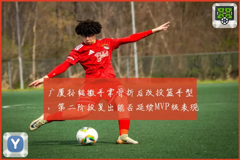 广厦孙铭徽手掌骨折后改投篮手型，第二阶段复出能否延续MVP级表现？