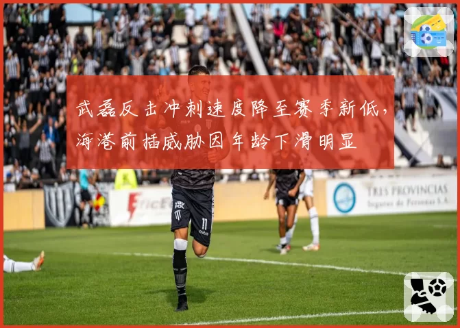武磊反击冲刺速度降至赛季新低，海港前插威胁因年龄下滑明显