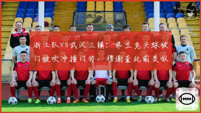 浙江队vs武汉三镇：弗兰克头球破门被吹冲撞门将，穆谢奎此前类似进球却有效
