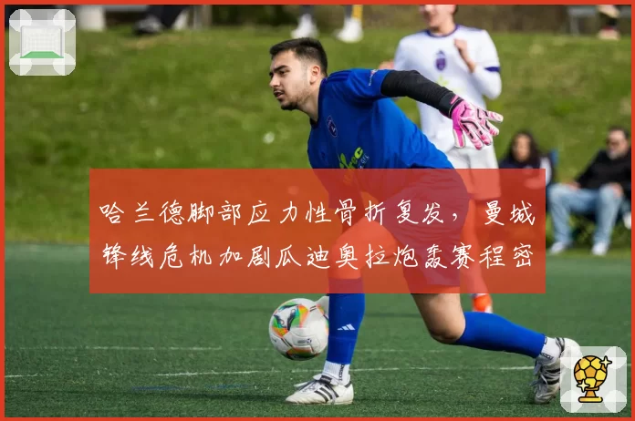 哈兰德脚部应力性骨折复发，曼城锋线危机加剧瓜迪奥拉炮轰赛程密集