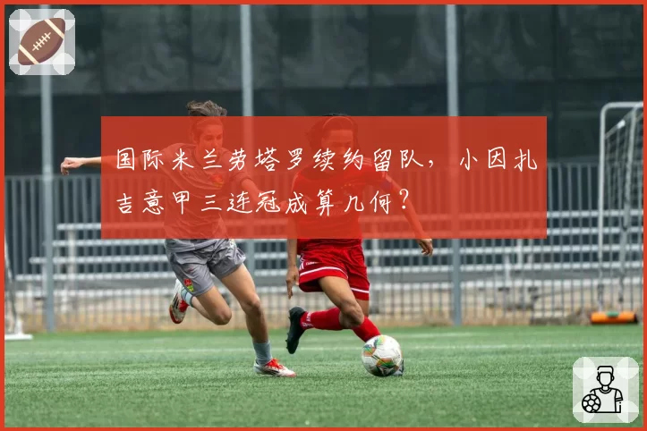 国际米兰劳塔罗续约留队，小因扎吉意甲三连冠成算几何？
